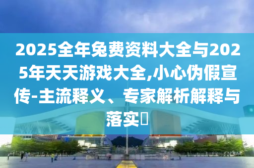 2025全年兔费资料大全与2025年天天游戏大全,小心伪假宣传-主流释义、专家解析解释与落实​