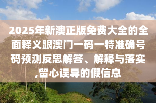2025年新澳正版免费大全的全面释义跟澳门一码一特准确号码预测反思解答、解释与落实,留心误导的假信息
