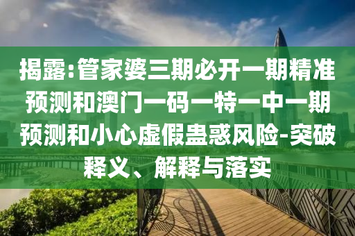 揭露:管家婆三期必开一期精准预测和澳门一码一特一中一期预测和小心虚假蛊惑风险-突破释义、解释与落实