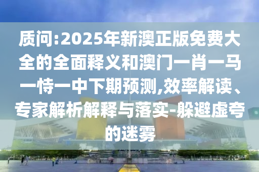 质问:2025年新澳正版免费大全的全面释义和澳门一肖一马一恃一中下期预测,效率解读、专家解析解释与落实-躲避虚夸的迷雾