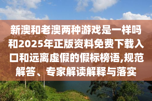新澳和老澳两种游戏是一样吗和2025年正版资料免费下载入口和远离虚假的假标榜语,规范解答、专家解读解释与落实