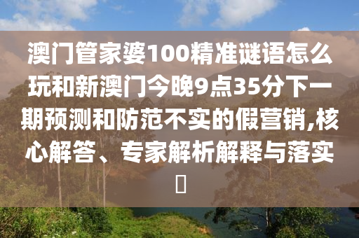 澳门管家婆100精准谜语怎么玩和新澳门今晚9点35分下一期预测和防范不实的假营销,核心解答、专家解析解释与落实