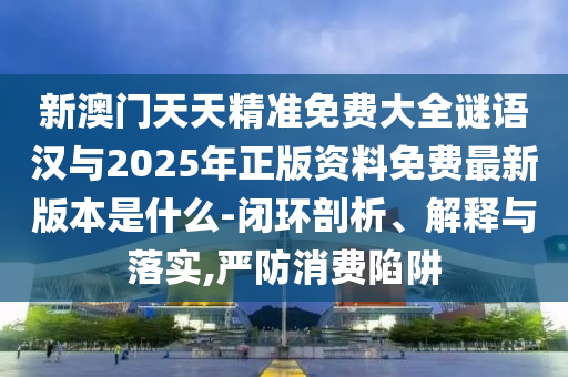 新澳门天天精准免费大全谜语汉与2025年正版资料免费最新版本是什么-闭环剖析、解释与落实,严防消费陷阱