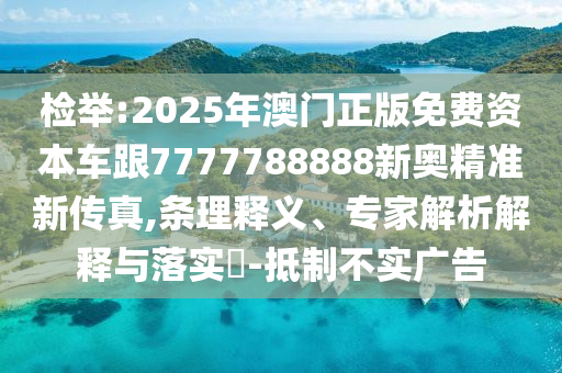 检举:2025年澳门正版免费资本车跟7777788888新奥精准新传真,条理释义、专家解析解释与落实-抵制不实广告