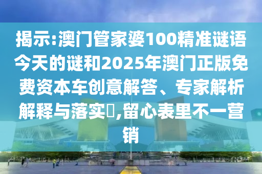 揭示:澳门管家婆100精准谜语今天的谜和2025年澳门正版免费资本车创意解答、专家解析解释与落实,留心表里不一营销