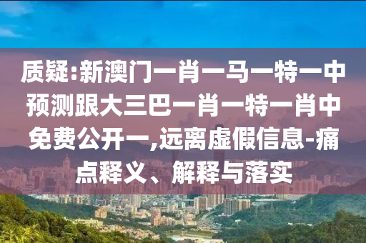 质疑:新澳门一肖一马一特一中预测跟大三巴一肖一特一肖中免费公开一,远离虚假信息-痛点释义、解释与落实