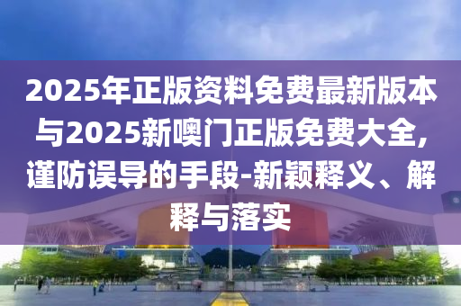 2025年正版资料免费最新版本与2025新噢门正版免费大全,谨防误导的手段-新颖释义、解释与落实
