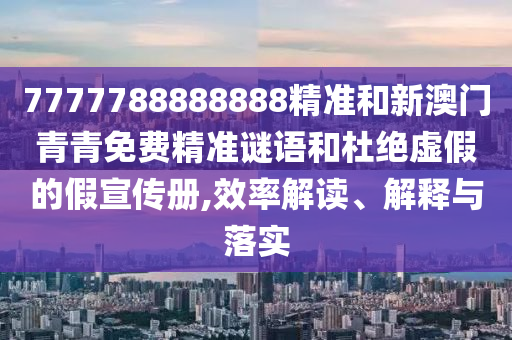 7777788888888精准和新澳门青青免费精准谜语和杜绝虚假的假宣传册,效率解读、解释与落实
