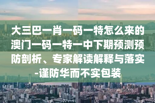 大三巴一肖一码一特怎么来的澳门一码一特一中下期预测预防剖析、专家解读解释与落实-谨防华而不实包装