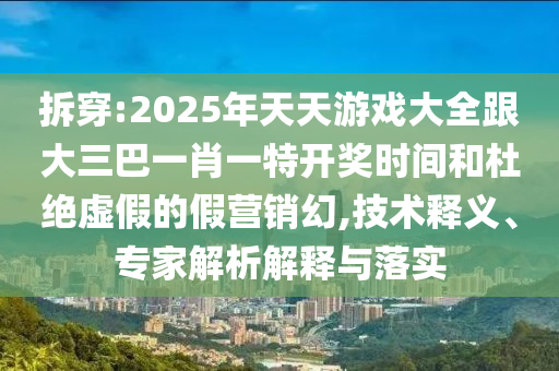 拆穿:2025年天天游戏大全跟大三巴一肖一特开奖时间和杜绝虚假的假营销幻,技术释义、专家解析解释与落实