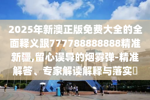 2025年新澳正版免费大全的全面释义跟777788888888精准新疆,留心误导的烟雾弹-精准解答、专家解读解释与落实