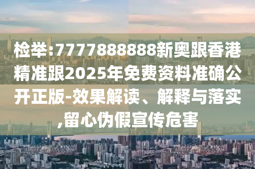 检举:7777888888新奥跟香港精准跟2025年免费资料准确公开正版-效果解读、解释与落实,留心伪假宣传危害