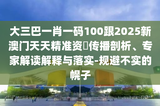 大三巴一肖一码100跟2025新澳门天天精准资枓传播剖析、专家解读解释与落实-规避不实的幌子