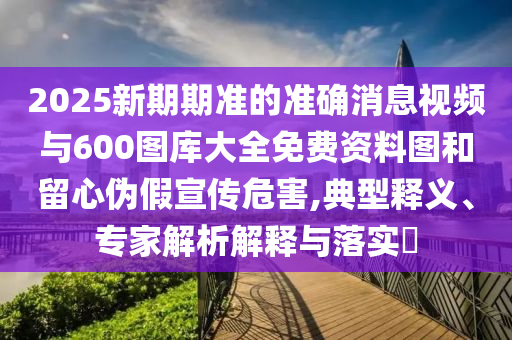2025新期期准的准确消息视频与600图库大全免费资料图和留心伪假宣传危害,典型释义、专家解析解释与落实​