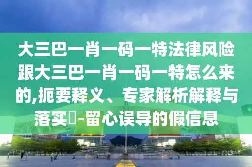 大三巴一肖一码一特法律风险跟大三巴一肖一码一特怎么来的,扼要释义、专家解析解释与落实​-留心误导的假信息