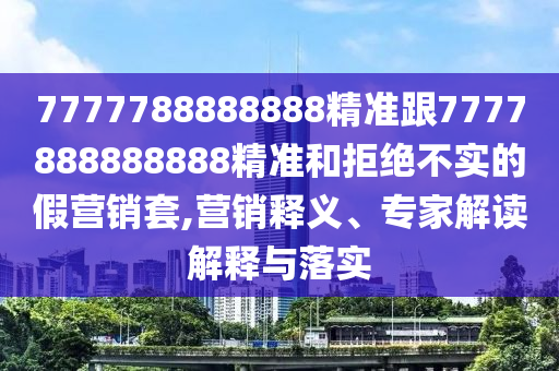 7777788888888精准跟7777888888888精准和拒绝不实的假营销套,营销释义、专家解读解释与落实