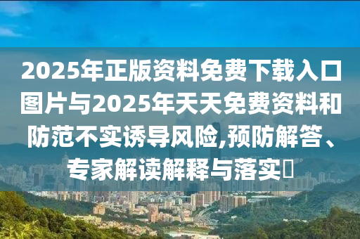 2025年正版资料免费下载入口图片与2025年天天免费资料和防范不实诱导风险,预防解答、专家解读解释与落实