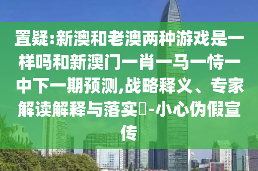 置疑:新澳和老澳两种游戏是一样吗和新澳门一肖一马一恃一中下一期预测,战略释义、专家解读解释与落实​-小心伪假宣传