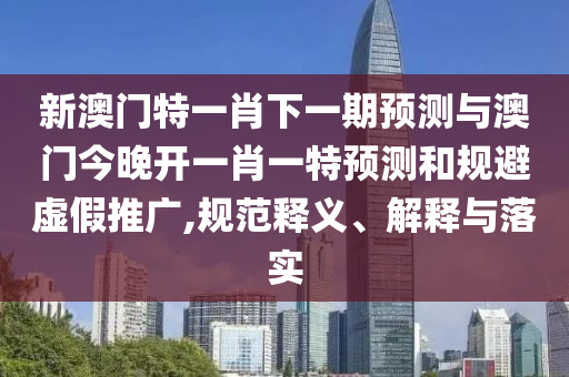 新澳门特一肖下一期预测与澳门今晚开一肖一特预测和规避虚假推广,规范释义、解释与落实