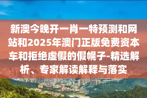 新澳今晚开一肖一特预测和网站和2025年澳门正版免费资本车和拒绝虚假的假幌子-精选解析、专家解读解释与落实