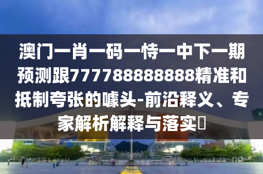 澳门一肖一码一恃一中下一期预测跟777788888888精准和抵制夸张的噱头-前沿释义、专家解析解释与落实​