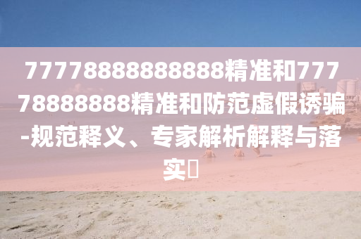 77778888888888精准和77778888888精准和防范虚假诱骗-规范释义、专家解析解释与落实