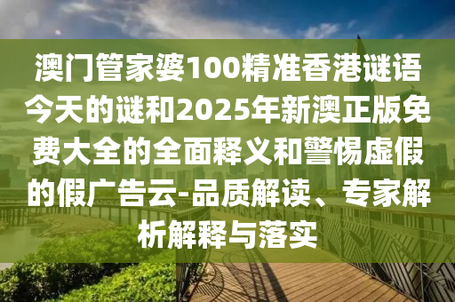 澳门管家婆100精准香港谜语今天的谜和2025年新澳正版免费大全的全面释义和警惕虚假的假广告云-品质解读、专家解析解释与落实
