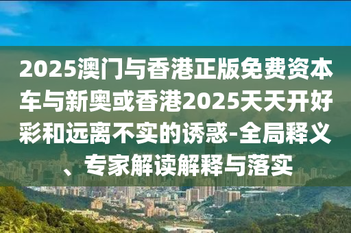 2025澳门与香港正版免费资本车与新奥或香港2025天天开好彩和远离不实的诱惑-全局释义、专家解读解释与落实