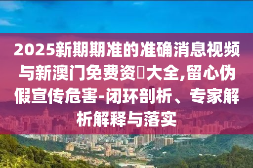 2025新期期准的准确消息视频与新澳门免费资枓大全,留心伪假宣传危害-闭环剖析、专家解析解释与落实