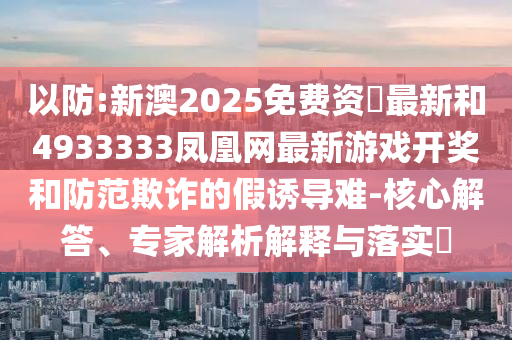 以防:新澳2025免费资枓最新和4933333凤凰网最新游戏开奖和防范欺诈的假诱导难-核心解答、专家解析解释与落实​