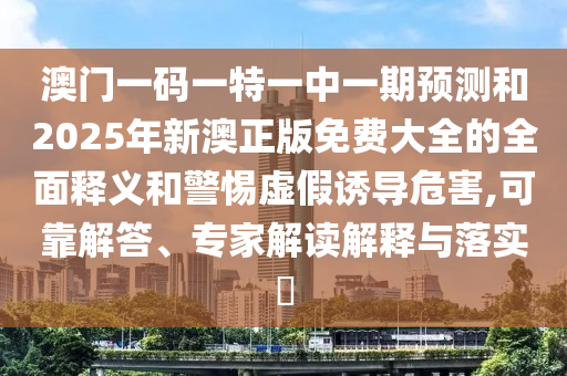 澳门一码一特一中一期预测和2025年新澳正版免费大全的全面释义和警惕虚假诱导危害,可靠解答、专家解读解释与落实