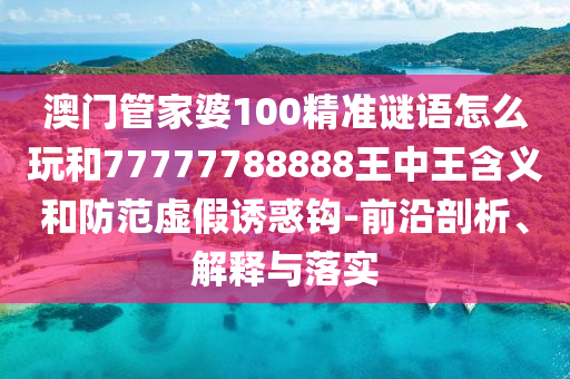 澳门管家婆100精准谜语怎么玩和77777788888王中王含义和防范虚假诱惑钩-前沿剖析、解释与落实
