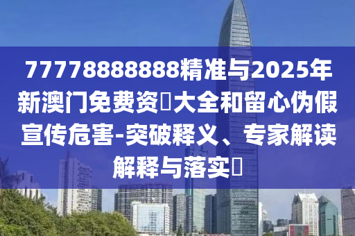 77778888888精准与2025年新澳门免费资枓大全和留心伪假宣传危害-突破释义、专家解读解释与落实​