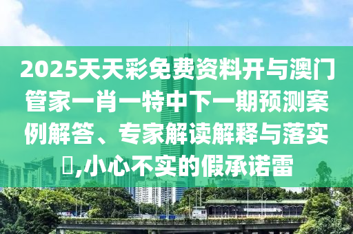 2025天天彩免费资料开与澳门管家一肖一特中下一期预测案例解答、专家解读解释与落实​,小心不实的假承诺雷