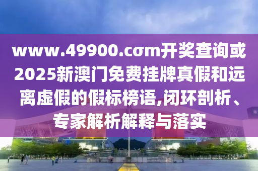 www.49900.cσm开奖查询或2025新澳门免费挂牌真假和远离虚假的假标榜语,闭环剖析、专家解析解释与落实
