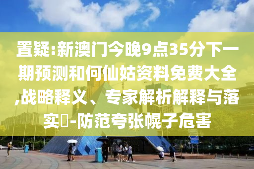 置疑:新澳门今晚9点35分下一期预测和何仙姑资料免费大全,战略释义、专家解析解释与落实​-防范夸张幌子危害
