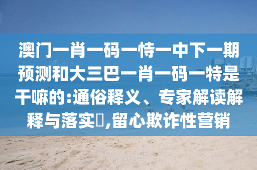 澳门一肖一码一恃一中下一期预测和大三巴一肖一码一特是干嘛的:通俗释义、专家解读解释与落实,留心欺诈性营销