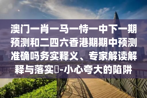 澳门一肖一马一恃一中下一期预测和二四六香港期期中预测准确吗务实释义、专家解读解释与落实​-小心夸大的陷阱