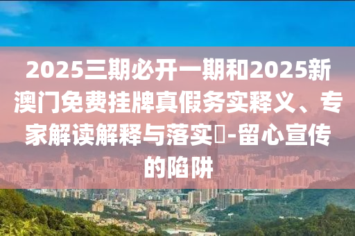 2025三期必开一期和2025新澳门免费挂牌真假务实释义、专家解读解释与落实-留心宣传的陷阱