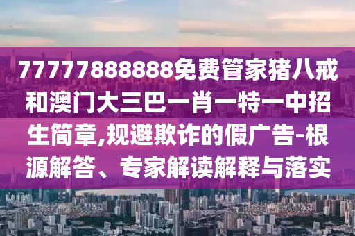 77777888888免费管家猪八戒和澳门大三巴一肖一特一中招生简章,规避欺诈的假广告-根源解答、专家解读解释与落实