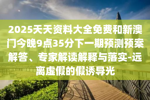 2025天天资料大全免费和新澳门今晚9点35分下一期预测预案解答、专家解读解释与落实-远离虚假的假诱导光