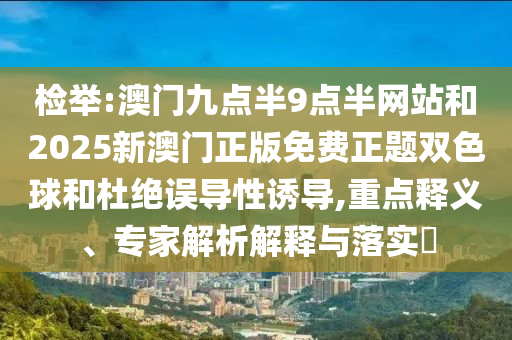 检举:澳门九点半9点半网站和2025新澳门正版免费正题双色球和杜绝误导性诱导,重点释义、专家解析解释与落实​