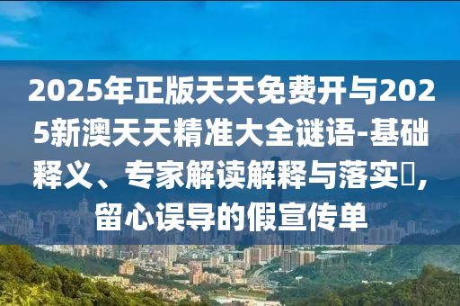 2025年正版天天免费开与2025新澳天天精准大全谜语-基础释义、专家解读解释与落实,留心误导的假宣传单