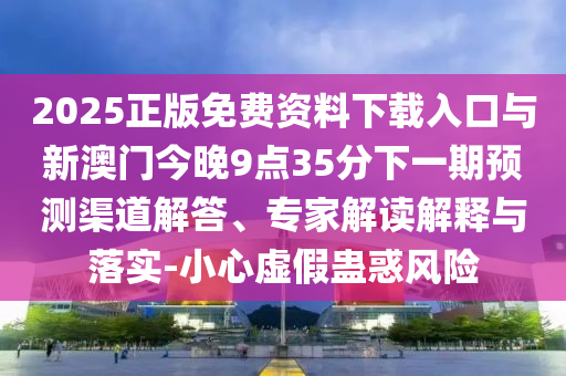 2025正版免费资料下载入口与新澳门今晚9点35分下一期预测渠道解答、专家解读解释与落实-小心虚假蛊惑风险
