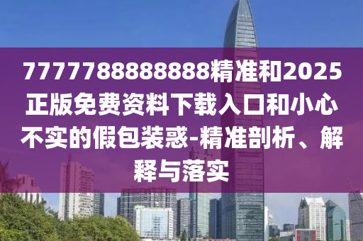 7777788888888精准和2025正版免费资料下载入口和小心不实的假包装惑-精准剖析、解释与落实