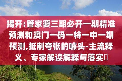 揭开:管家婆三期必开一期精准预测和澳门一码一特一中一期预测,抵制夸张的噱头-主流释义、专家解读解释与落实