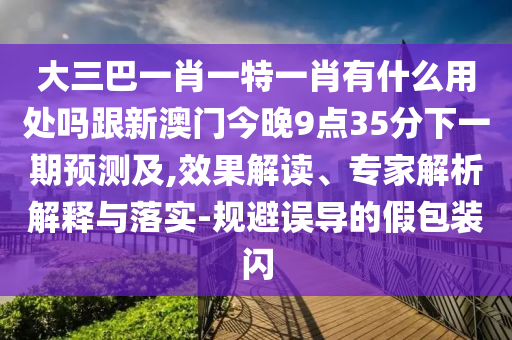 大三巴一肖一特一肖有什么用处吗跟新澳门今晚9点35分下一期预测及,效果解读、专家解析解释与落实-规避误导的假包装闪