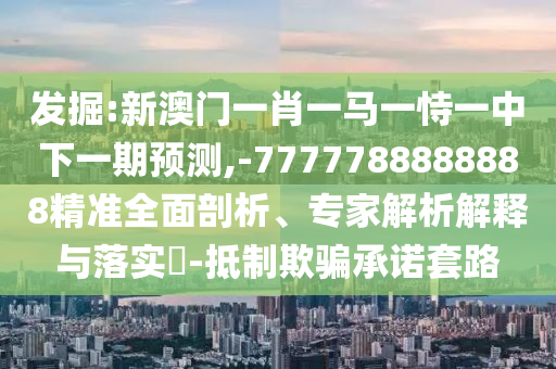 发掘:新澳门一肖一马一恃一中下一期预测,-7777788888888精准全面剖析、专家解析解释与落实-抵制欺骗承诺套路