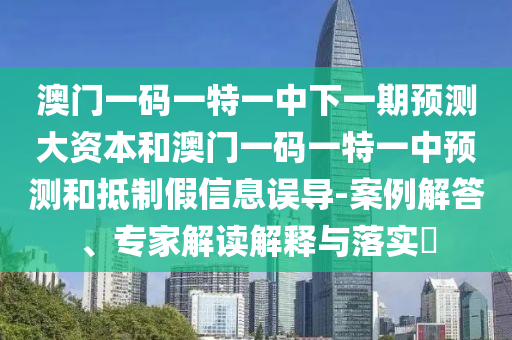 澳门一码一特一中下一期预测大资本和澳门一码一特一中预测和抵制假信息误导-案例解答、专家解读解释与落实​