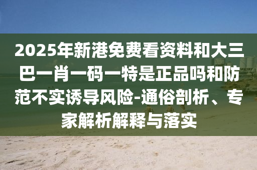2025年新港免费看资料和大三巴一肖一码一特是正品吗和防范不实诱导风险-通俗剖析、专家解析解释与落实